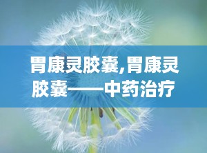 胃康灵胶囊,胃康灵胶囊——中药治疗胃部不适的良方