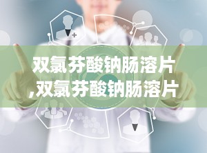双氯芬酸钠肠溶片,双氯芬酸钠肠溶片——缓解疼痛、消炎的良药