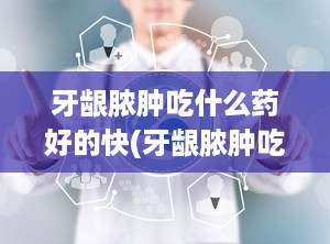 牙龈脓肿吃什么药好的快(牙龈脓肿吃什么药效果最好)