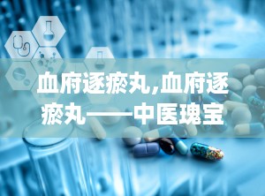 血府逐瘀丸,血府逐瘀丸——中医瑰宝，活血化瘀的良药