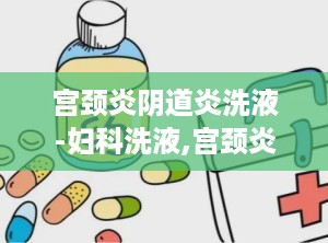 宫颈炎阴道炎洗液-妇科洗液,宫颈炎阴道炎洗液——妇科洗液的选择与使用指南