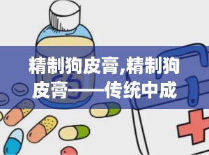 精制狗皮膏,精制狗皮膏——传统中成药在现代生活中的应用