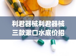 利君器械利君器械三款漱口水底价招商,利君器械三款漱口水底价招商，口腔健康守护者全新启航
