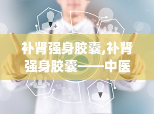补肾强身胶囊,补肾强身胶囊——中医养生中的瑰宝