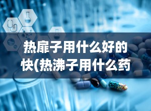 热扉子用什么好的快(热沸子用什么药)