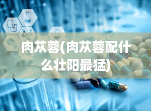 肉苁蓉(肉苁蓉配什么壮阳最猛)