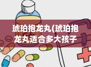 琥珀抱龙丸(琥珀抱龙丸适合多大孩子)