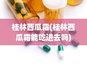 桂林西瓜霜(桂林西瓜霜能吃进去吗)