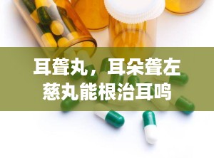 耳聋丸，耳朵聋左慈丸能根治耳鸣