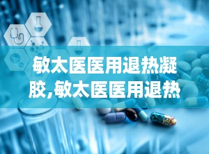 敏太医医用退热凝胶,敏太医医用退热凝胶——您的家庭常备退热良品