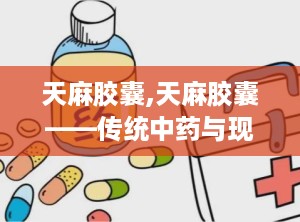 天麻胶囊,天麻胶囊——传统中药与现代科技的完美结合