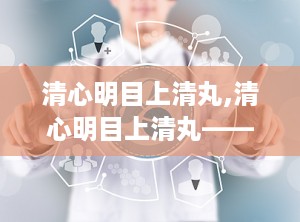 清心明目上清丸,清心明目上清丸——传统中药的明目良方
