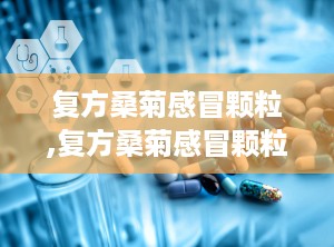 复方桑菊感冒颗粒,复方桑菊感冒颗粒——风热感冒的克星
