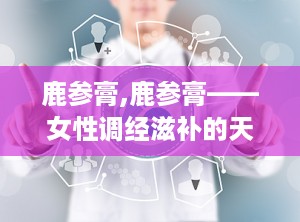 鹿参膏,鹿参膏——女性调经滋补的天然良药