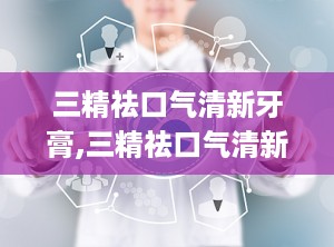 三精祛口气清新牙膏,三精祛口气清新牙膏——口腔健康的贴心守护者