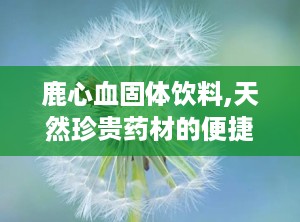 鹿心血固体饮料,天然珍贵药材的便捷养生选择