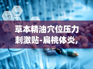 草本精油穴位压力刺激贴-扁桃体炎,草本精油穴位压力刺激贴——扁桃体炎的天然疗法