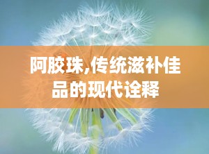 阿胶珠,传统滋补佳品的现代诠释