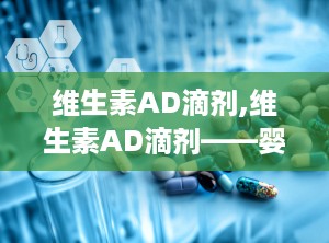 维生素AD滴剂,维生素AD滴剂——婴幼儿健康成长的好帮手