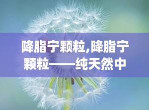 降脂宁颗粒,降脂宁颗粒——纯天然中成药，助力血脂健康
