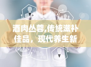 酒肉丛蓉,传统滋补佳品，现代养生新宠
