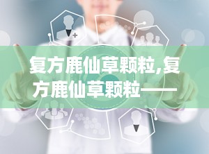 复方鹿仙草颗粒,复方鹿仙草颗粒——中医治疗肝癌的瑰宝
