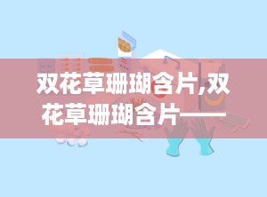 双花草珊瑚含片,双花草珊瑚含片——咽喉不适的“救星”