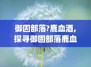 御固部落?鹿血酒,探寻御固部落鹿血酒的神秘魅力