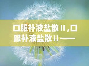口服补液盐散Ⅱ,口服补液盐散Ⅱ——腹泻脱水患者的“及时雨”