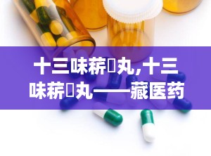 十三味菥蓂丸,十三味菥蓂丸——藏医药宝库中的瑰宝