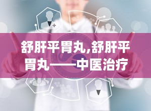 舒肝平胃丸,舒肝平胃丸——中医治疗胃脘痛的良药