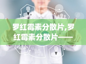 罗红霉素分散片,罗红霉素分散片——高效抗菌，便捷服用
