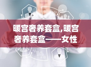 暖宫奢养套盒,暖宫奢养套盒——女性健康呵护的奢华选择