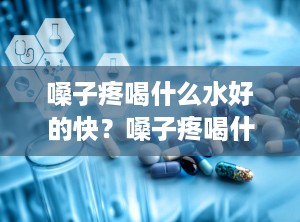 嗓子疼喝什么水好的快？嗓子疼喝什么药最好最有效