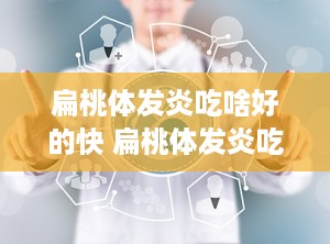 扁桃体发炎吃啥好的快 扁桃体发炎吃啥药好的快最快治疗方法