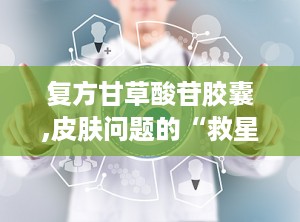 复方甘草酸苷胶囊,皮肤问题的“救星”