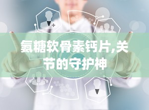 氨糖软骨素钙片,关节的守护神