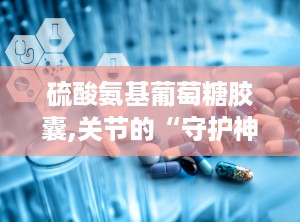 硫酸氨基葡萄糖胶囊,关节的“守护神”