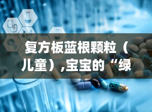 复方板蓝根颗粒（儿童）,宝宝的“绿色守护者”