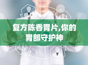 复方陈香胃片,你的胃部守护神