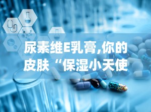 尿素维E乳膏,你的皮肤“保湿小天使”
