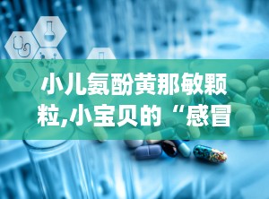 小儿氨酚黄那敏颗粒,小宝贝的“感冒小助手”