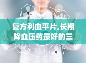 复方利血平片,长期降血压药最好的三种药