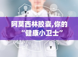 阿莫西林胶囊,你的“健康小卫士”