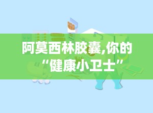 阿莫西林胶囊,你的“健康小卫士”