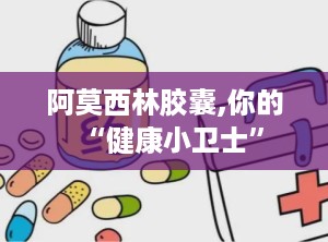 阿莫西林胶囊,你的“健康小卫士”