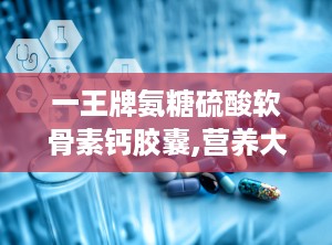 一王牌氨糖硫酸软骨素钙胶囊,营养大杂烩