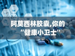 阿莫西林胶囊,你的“健康小卫士”