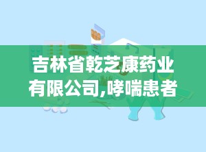 吉林省乾芝康药业有限公司,哮喘患者的“贴心小棉袄”
