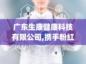 广东生康健康科技有限公司,携手粉红丝带，共筑健康梦